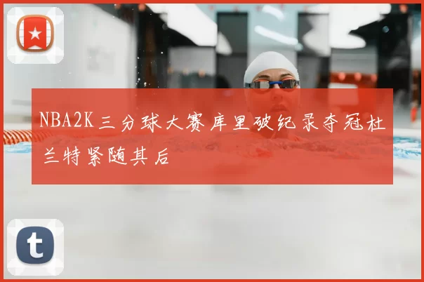 NBA2K三分球大赛库里破纪录夺冠杜兰特紧随其后